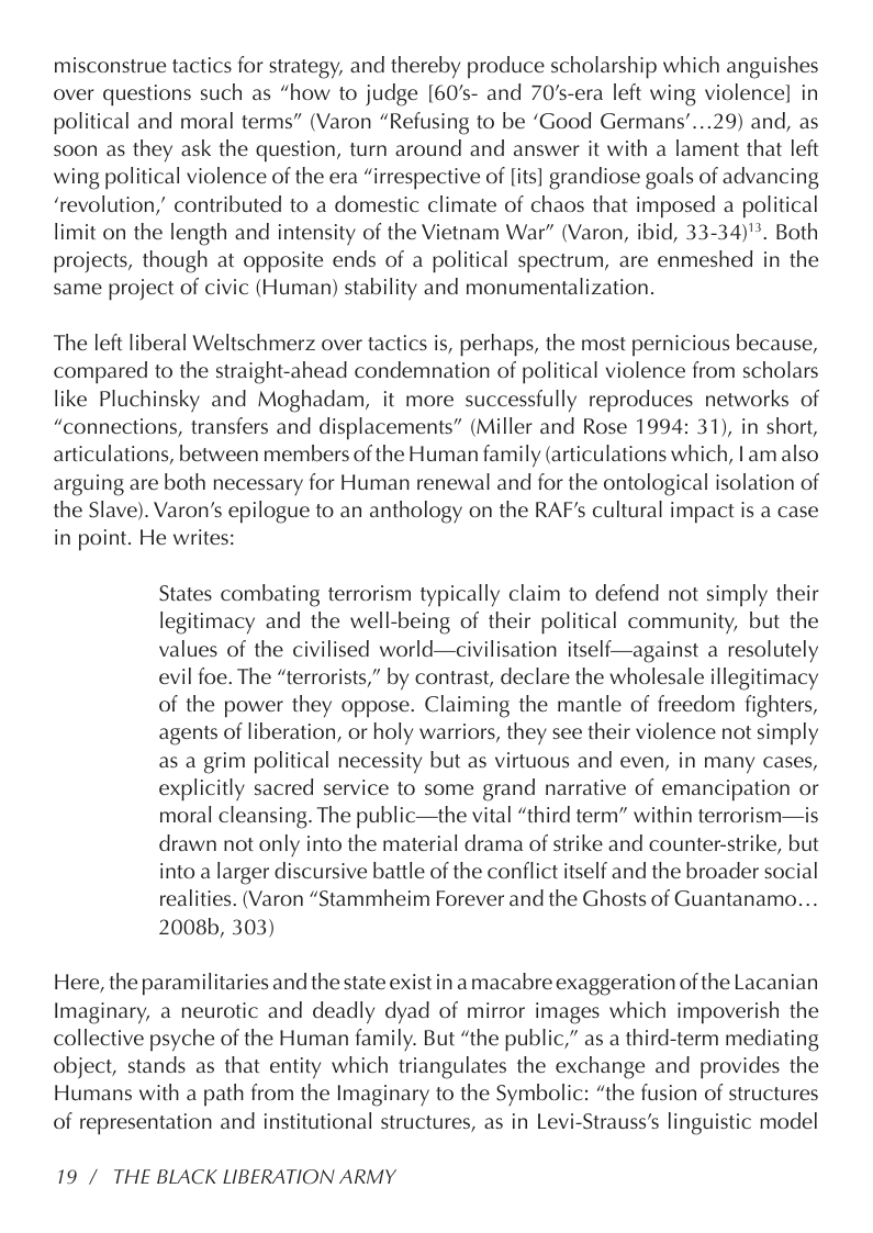 misconstrue tactics for strategy, and thereby produce scholarship which anguishes over questions such as “how to judge [60’s- and 70’s-era left wing violence] in political and moral terms” (Varon “Refusing to be ‘Good Germans’...29) and, as soon as they ask the question, turn around and answer it with a lament that left wing political violence of the era “irrespective of [its] grandiose goals of advancing ‘revolution,” contributed to a domestic climate of chaos that imposed a political limit on the length and intensity of the Vietnam War” (Varon, ibid, 33-34)"*. Both projects, though at opposite ends of a political spectrum, are enmeshed in the same project of civic (Human) stability and monumentalization.  The left liberal Weltschmerz over tactics is, perhaps, the most pernicious because, compared to the straight-ahead condemnation of political violence from scholars like Pluchinsky and Moghadam, it more successfully reproduces networks of “connections, transfers and displacements” (Miller and Rose 1994: 31), in short, articulations, between members of the Human family (articulations which, lam also arguing are both necessary for Human renewal and for the ontological isolation of the Slave). Varon’s epilogue to an anthology on the RAF’s cultural impact is a case in point. He writes:  States combating terrorism typically claim to defend not simply their legitimacy and the well-being of their political community, but the values of the civilised world—civilisation itself—against a resolutely evil foe. The “terrorists,” by contrast, declare the wholesale illegitimacy of the power they oppose. Claiming the mantle of freedom fighters, agents of liberation, or holy warriors, they see their violence not simply as a grim political necessity but as virtuous and even, in many cases, explicitly sacred service to some grand narrative of emancipation or moral cleansing. The public—the vital “third term” within terrorism—is. drawn not only into the material drama of strike and counter-strike, but into a larger discursive battle of the conflict itself and the broader social realities. (Varon “Stammheim Forever and the Ghosts of Guantanamo... 2008b, 303)  Here, the paramilitaries and the state exist in a macabre exaggeration of the Lacanian Imaginary, a neurotic and deadly dyad of mirror images which impoverish the collective psyche of the Human family. But “the public,” as a third-term mediating object, stands as that entity which triangulates the exchange and provides the Humans with a path from the Imaginary to the Symbolic: “the fusion of structures of representation and institutional structures, as in Levi-Strauss’s linguistic model  19 / THE BLACK LIBERATION ARMY 